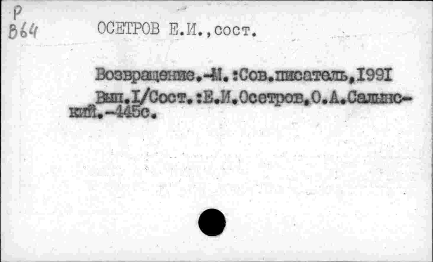 ﻿м
ОСЕТРОВ Е.
И. ,сост.
Возвращение. -И. :Сов.писатель, 1991
Вып.1/Сост. :Е.И,0сегфОЕ,0.А.Сал1Л1С-